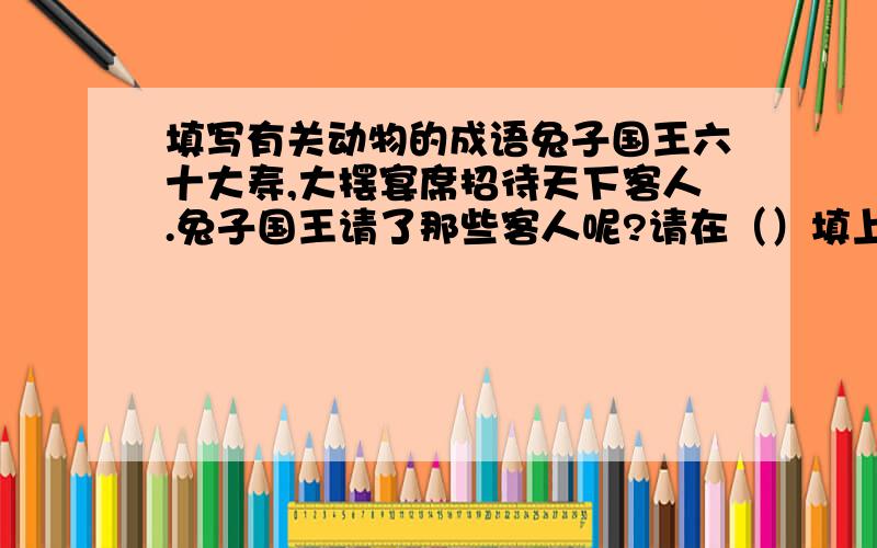 填写有关动物的成语兔子国王六十大寿,大摆宴席招待天下客人.兔子国王请了那些客人呢?请在（）填上动物名称 （）歌（）舞（）拥而上 井底之（） （）假（）威 （）肠小道 瓮中之（）