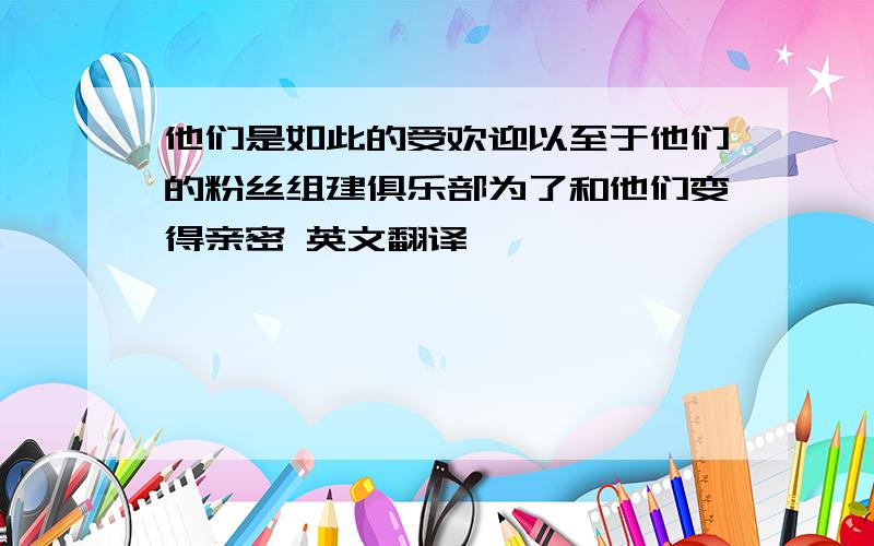 他们是如此的受欢迎以至于他们的粉丝组建俱乐部为了和他们变得亲密 英文翻译