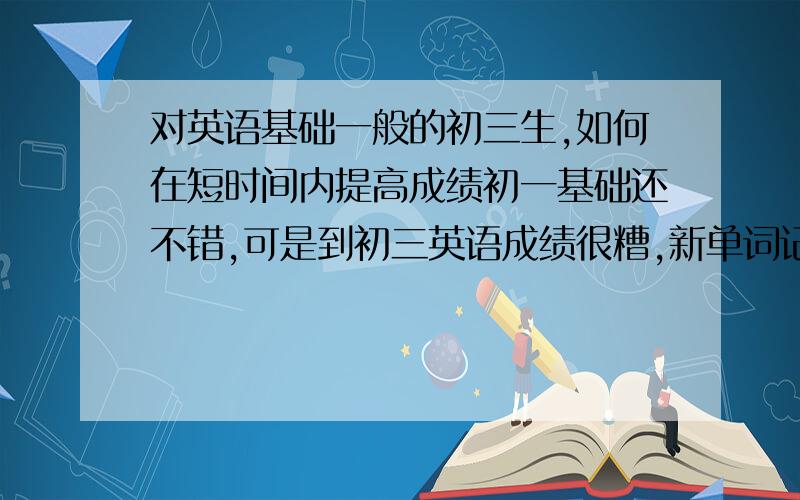 对英语基础一般的初三生,如何在短时间内提高成绩初一基础还不错,可是到初三英语成绩很糟,新单词记不住,作文不会写,阅读理解和看图短文不会做,怎么办