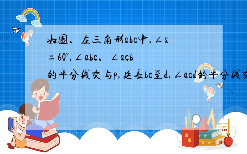 如图、在三角形abc中,∠a=60°,∠abc、∠acb的平分线交与p,延长bc至d,∠acd的平分线交bp的延长线于e.如图、在三角形abc中,∠a=60°,∠abc、∠acb的平分线交与p,延长bc至d,∠acd的平分线交bp的延长线于