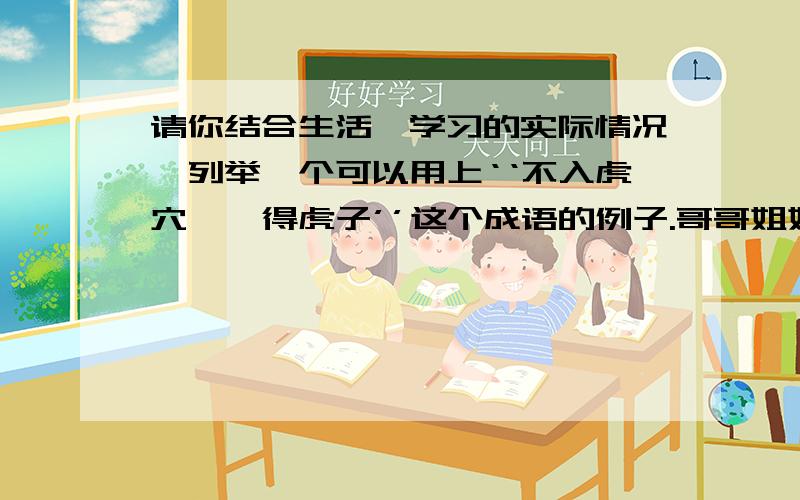 请你结合生活,学习的实际情况,列举一个可以用上‘‘不入虎穴,焉得虎子’’这个成语的例子.哥哥姐姐帮帮忙吧.最好要少一点的字.