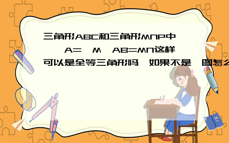 三角形ABC和三角形MNP中,∠A=∠M,AB=MN这样可以是全等三角形吗,如果不是,图怎么画?还有一题,三角形RST和三角形XYZ中,∠R=∠X,∠S=∠Y,∠T=∠Z,还是上面那个问题.