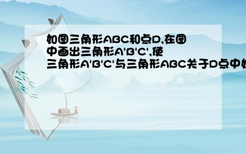 如图三角形ABC和点D,在图中画出三角形A'B'C',使三角形A'B'C'与三角形ABC关于D点中如图三角形ABC和点D,在图中画出三角形A'B'C',使三角形A'B'C'与三角形ABC关于D点中心对称.