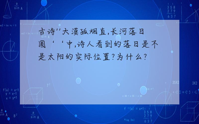 古诗''大漠孤烟直,长河落日圆‘‘中,诗人看到的落日是不是太阳的实际位置?为什么?