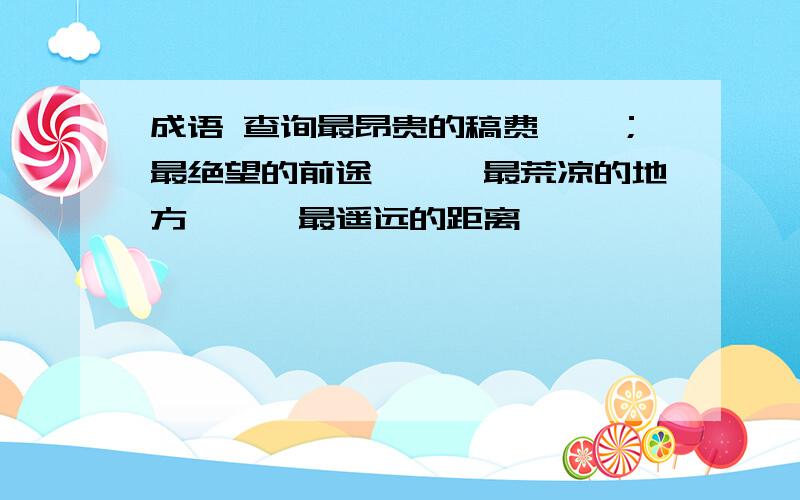 成语 查询最昂贵的稿费——；最绝望的前途——,最荒凉的地方——,最遥远的距离——