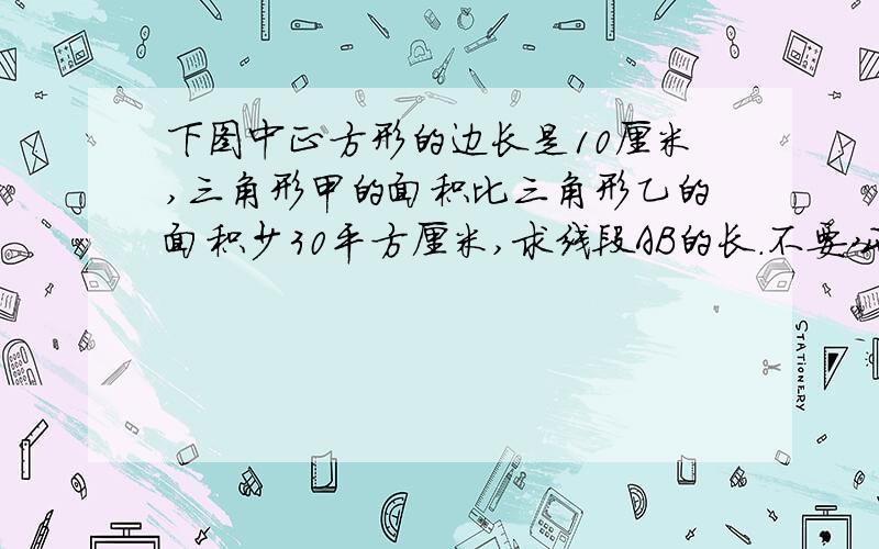 下图中正方形的边长是10厘米,三角形甲的面积比三角形乙的面积少30平方厘米,求线段AB的长.不要公式