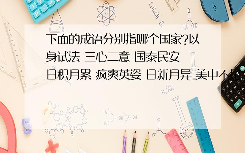 下面的成语分别指哪个国家?以身试法 三心二意 国泰民安 日积月累 疯爽英姿 日新月异 美中不足 乌烟瘴气