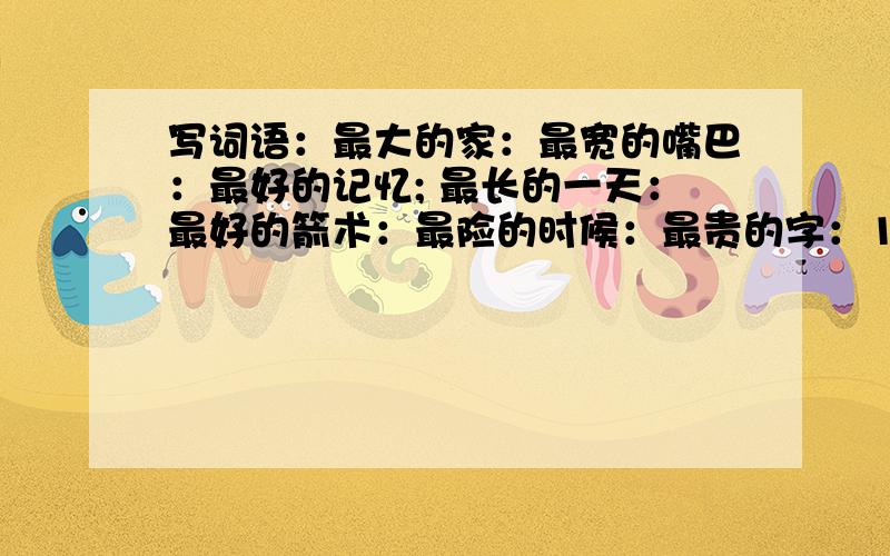 写词语：最大的家：最宽的嘴巴：最好的记忆; 最长的一天：最好的箭术：最险的时候：最贵的字：1小时后关闭.