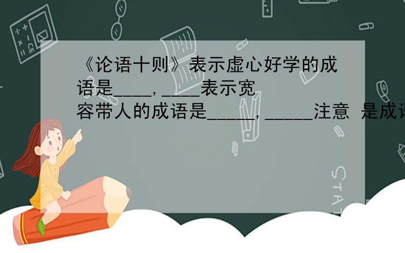 《论语十则》表示虚心好学的成语是____,____表示宽容带人的成语是_____,_____注意 是成语.