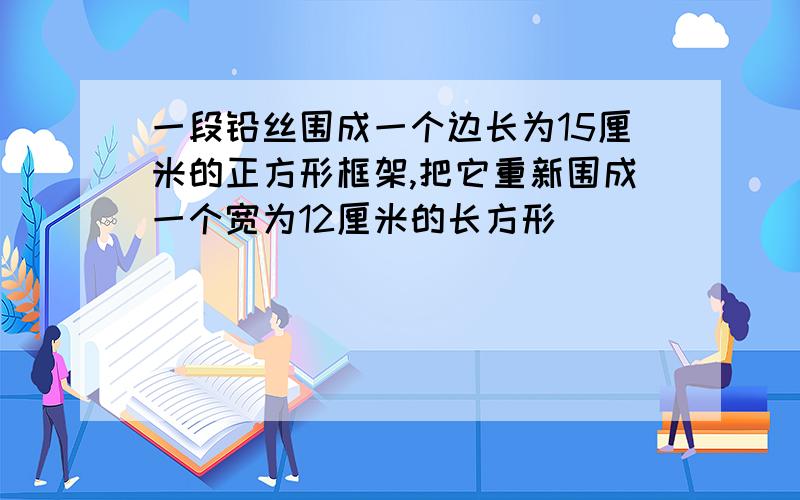 一段铅丝围成一个边长为15厘米的正方形框架,把它重新围成一个宽为12厘米的长方形