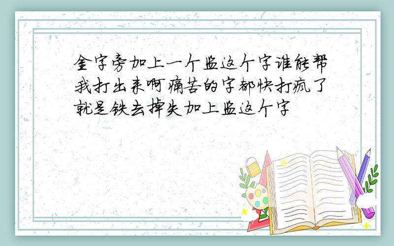 金字旁加上一个监这个字谁能帮我打出来啊痛苦的字都快打疯了就是铁去掉失加上监这个字