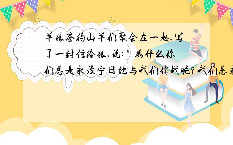 羊狼签约山羊们聚会在一起,写了一封信给狼,说:＂为什么你们总是永没宁日地与我们作战呢?我们恳求你们,和我们和平相处吧,＂群狼对此非常喜悦,立刻写了一封长信,伴着许多礼物,送给山羊