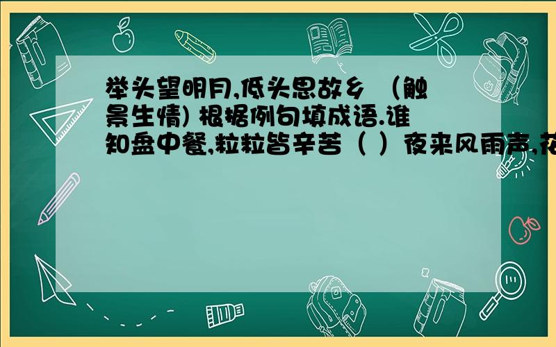 举头望明月,低头思故乡 （触景生情) 根据例句填成语.谁知盘中餐,粒粒皆辛苦（ ）夜来风雨声,花落知多少.( )千山鸟飞绝,万径人踪灭.（ )读书破万卷,下笔如有神.( )有心栽花花不开,无心插柳