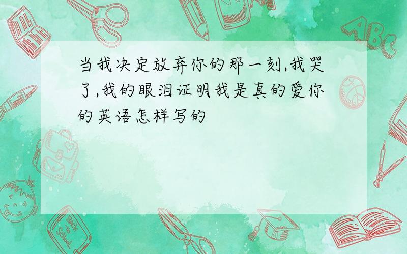 当我决定放弃你的那一刻,我哭了,我的眼泪证明我是真的爱你的英语怎样写的