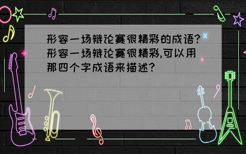 形容一场辩论赛很精彩的成语?形容一场辩论赛很精彩,可以用那四个字成语来描述?