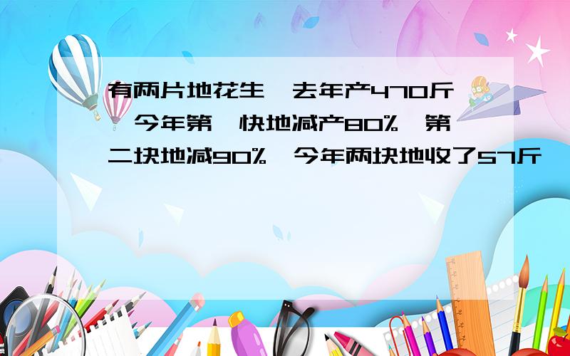 有两片地花生,去年产470斤,今年第一快地减产80%,第二块地减90%,今年两块地收了57斤,问两块地各产多少斤