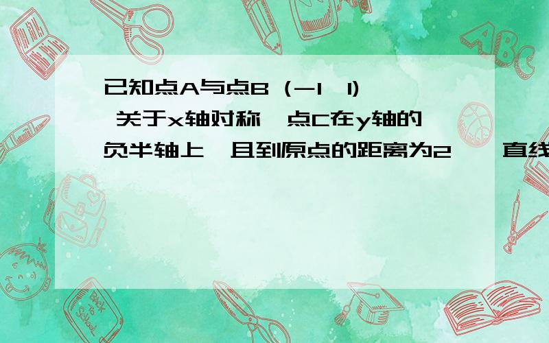 已知点A与点B (－1,1) 关于x轴对称,点C在y轴的负半轴上,且到原点的距离为2,一直线经过点A和点C．已知点A与点B (－1,1) 关于x轴对称,点C在y轴的负半轴上,且到原点的距离为2,一直线经过点A和点C