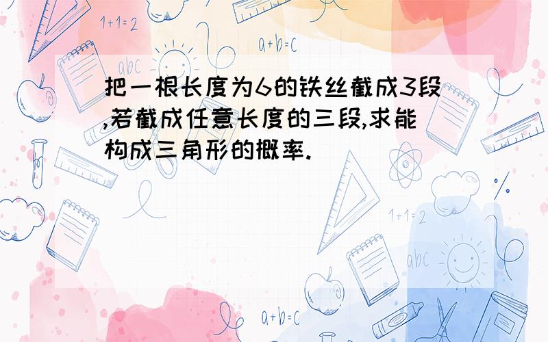 把一根长度为6的铁丝截成3段,若截成任意长度的三段,求能构成三角形的概率.