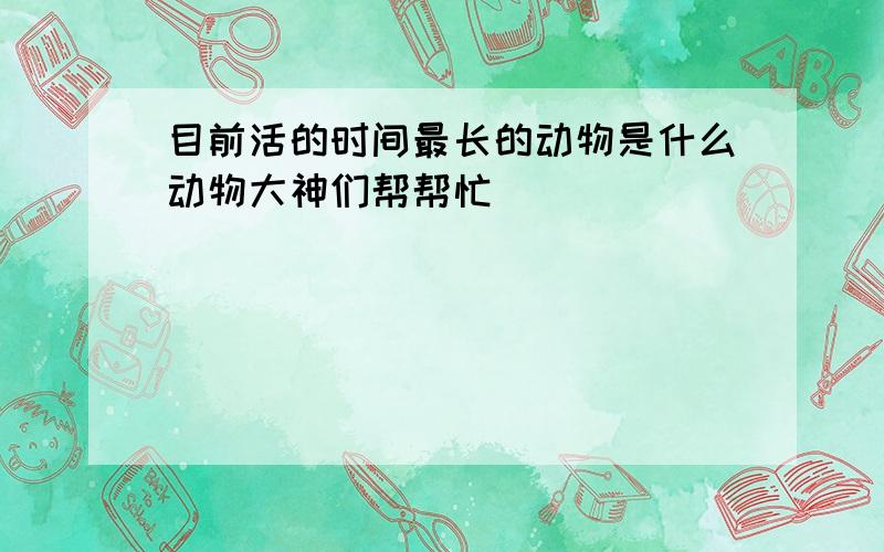 目前活的时间最长的动物是什么动物大神们帮帮忙