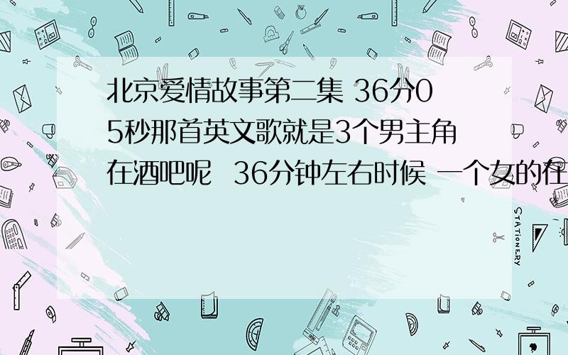 北京爱情故事第二集 36分05秒那首英文歌就是3个男主角在酒吧呢  36分钟左右时候 一个女的在台上唱完滴答滴答那个歌之后 放了一段英文的歌 节奏好像还挺欢快的 急求那首歌名