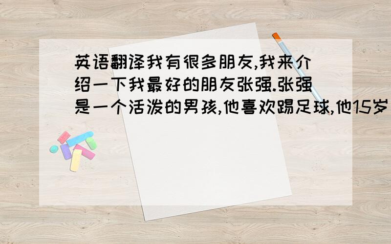 英语翻译我有很多朋友,我来介绍一下我最好的朋友张强.张强是一个活泼的男孩,他喜欢踢足球,他15岁了,他的生日是2月16日,他最喜欢的食物是鸡肉和冰淇淋,他最喜欢的服装是白色的T血和兰色