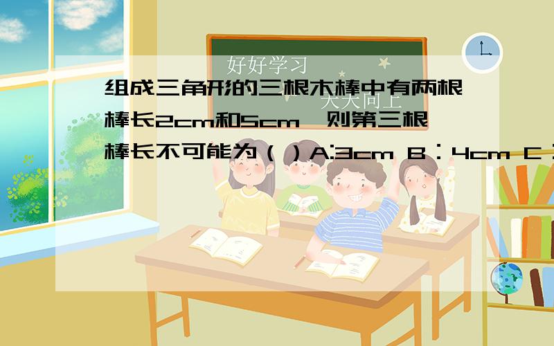 组成三角形的三根木棒中有两根棒长2cm和5cm,则第三根棒长不可能为（）A:3cm B：4cm C：5cm D：6cm请各位亲帮下忙哈,