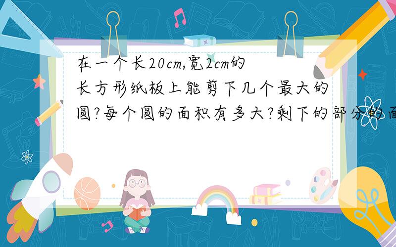 在一个长20cm,宽2cm的长方形纸板上能剪下几个最大的圆?每个圆的面积有多大?剩下的部分的面积有多大?