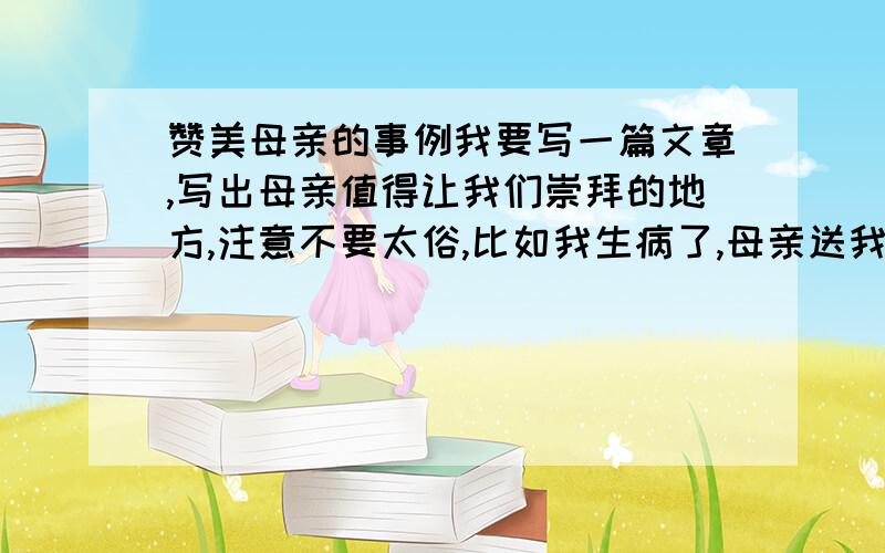 赞美母亲的事例我要写一篇文章,写出母亲值得让我们崇拜的地方,注意不要太俗,比如我生病了,母亲送我去医院,那些太俗了.只要给我一个材料就行了,不过最好是文章,