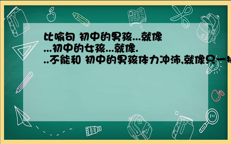 比喻句 初中的男孩...就像...初中的女孩...就像...不能和 初中的男孩体力冲沛,就像只一拍就嘟嘟作响的皮球；初中的女孩心态轻盈,就像一放线就能飞上天的风筝.一样啊,