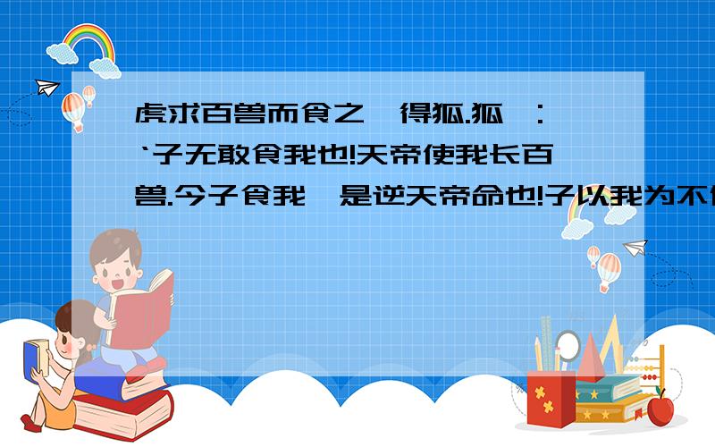 虎求百兽而食之,得狐.狐曰:‘子无敢食我也!天帝使我长百兽.今子食我,是逆天帝命也!子以我为不信,吾为子先行,于随我后,观百兽之见我而敢不走乎?’虎以为然,故遂与之行.兽见之,皆走.虎不