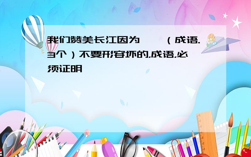 我们赞美长江因为——（成语.3个）不要形容坏的，成语，必须证明