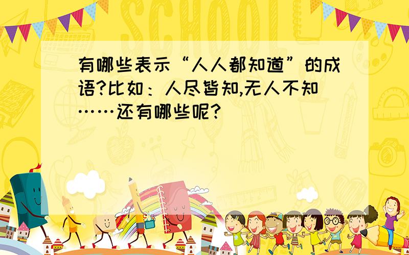 有哪些表示“人人都知道”的成语?比如：人尽皆知,无人不知……还有哪些呢?