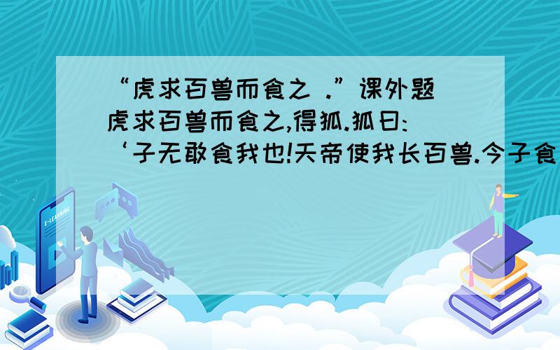 “虎求百兽而食之 .”课外题虎求百兽而食之,得狐.狐曰:‘子无敢食我也!天帝使我长百兽.今子食我,是逆天帝命也!子以我为不信,吾为子先行,于随我后,观百兽之见我而敢不走乎?’虎以为然,