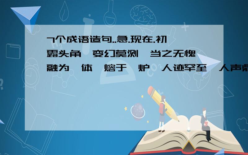 7个成语造句..急.现在.初露头角、变幻莫测、当之无愧、融为一体、熔于一炉、人迹罕至、人声鼎沸..这几个..都要造句啊!就现在额、