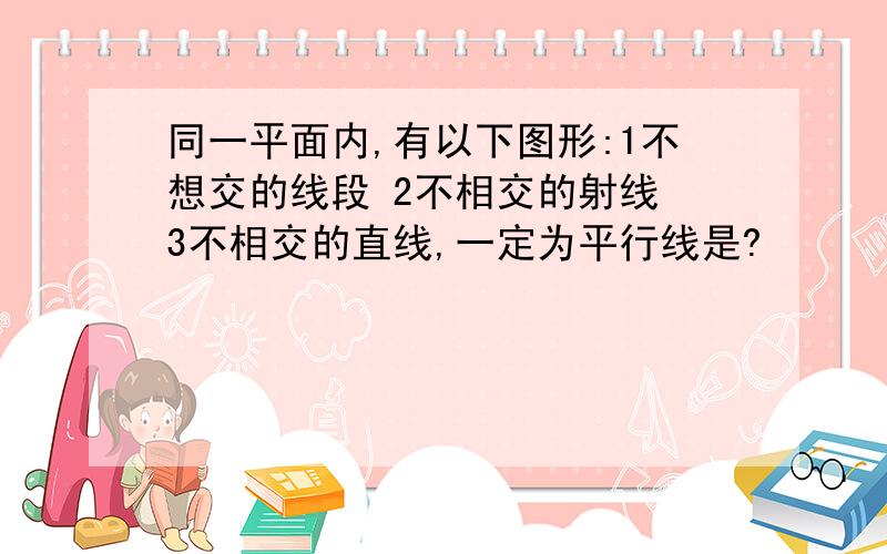 同一平面内,有以下图形:1不想交的线段 2不相交的射线 3不相交的直线,一定为平行线是?