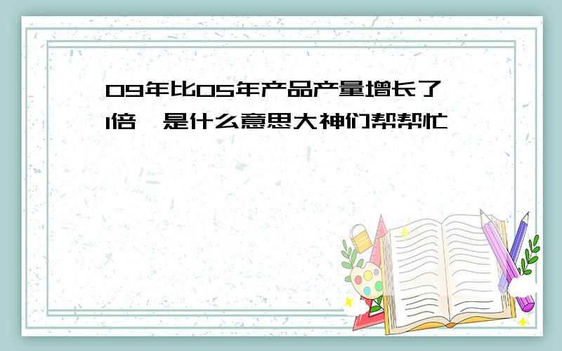 09年比05年产品产量增长了1倍,是什么意思大神们帮帮忙