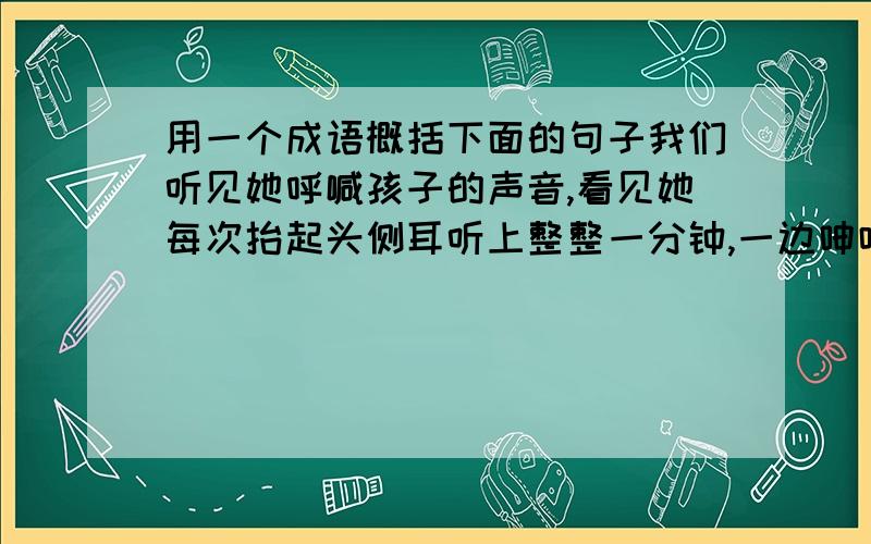 用一个成语概括下面的句子我们听见她呼喊孩子的声音,看见她每次抬起头侧耳听上整整一分钟,一边呻吟着一边软弱无力地倒下头去的情形.( )这时,人们丁丁当当地敲响了铁碗铜盆,滴滴答答