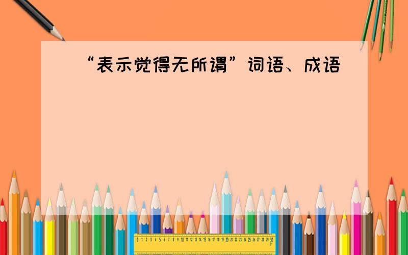 “表示觉得无所谓”词语、成语