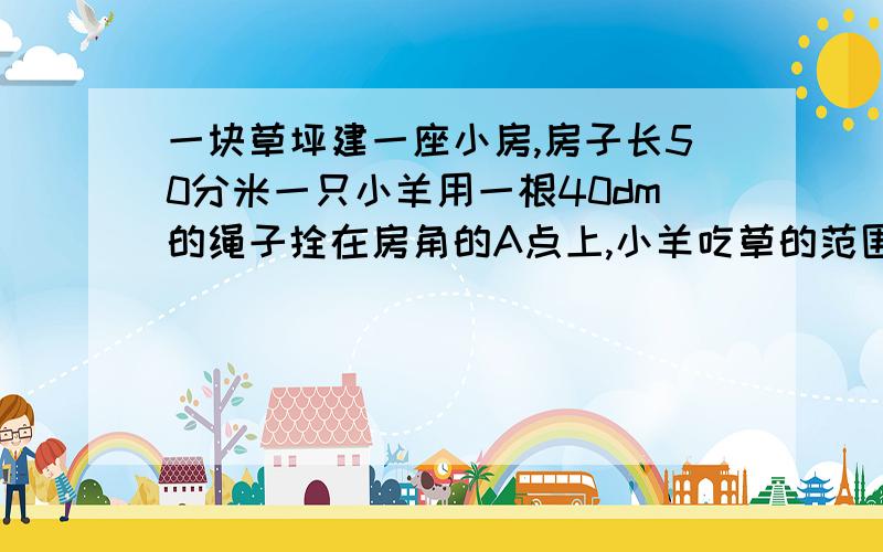 一块草坪建一座小房,房子长50分米一只小羊用一根40dm的绳子拴在房角的A点上,小羊吃草的范围有多大?