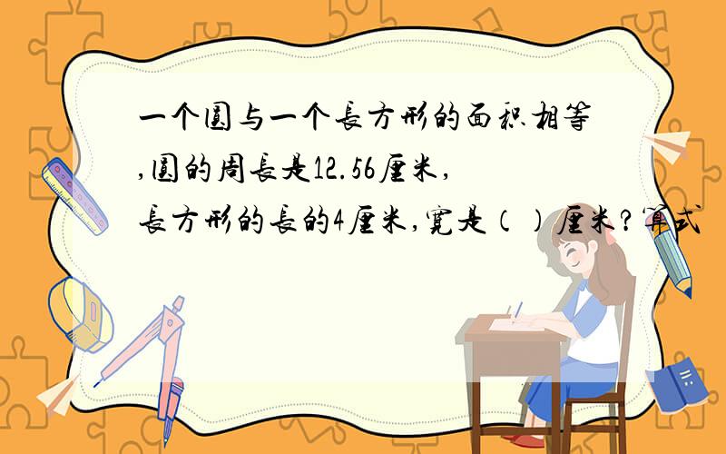 一个圆与一个长方形的面积相等,圆的周长是12.56厘米,长方形的长的4厘米,宽是（）厘米?算式