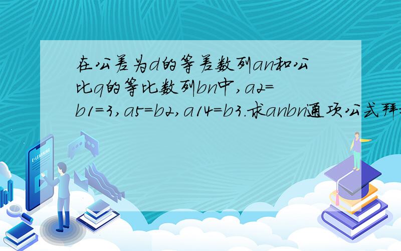 在公差为d的等差数列an和公比q的等比数列bn中,a2=b1=3,a5=b2,a14=b3.求anbn通项公式拜托各位了 3Q