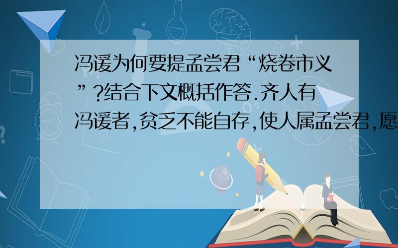 冯谖为何要提孟尝君“烧卷市义”?结合下文概括作答.齐人有冯谖者,贫乏不能自存,使人属孟尝君,愿寄食门下.居有顷,倚柱弹其剑,歌曰：“长铗归来乎!食无鱼.”左右以告.孟尝君曰：“食之,