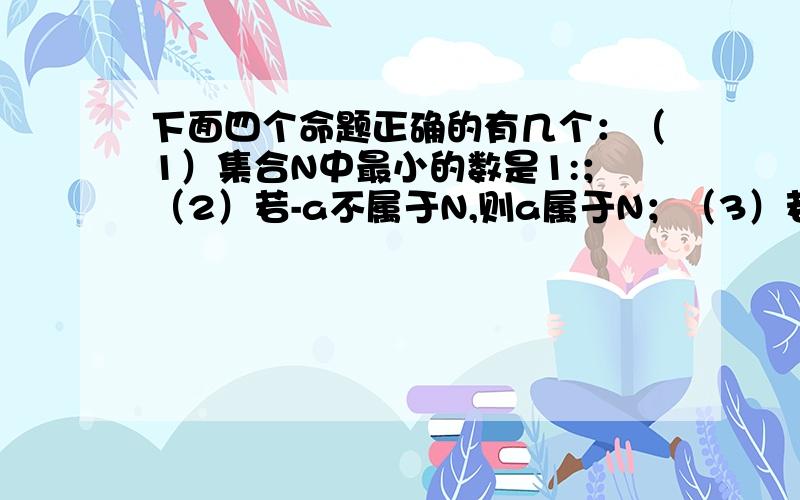 下面四个命题正确的有几个：（1）集合N中最小的数是1:；（2）若-a不属于N,则a属于N；（3）若a属于N,b属于N,则a+b的最小值为2；（4）x的平方+1=2x的解可表示为{1,1}.谢谢诶啊···几个正确啊··