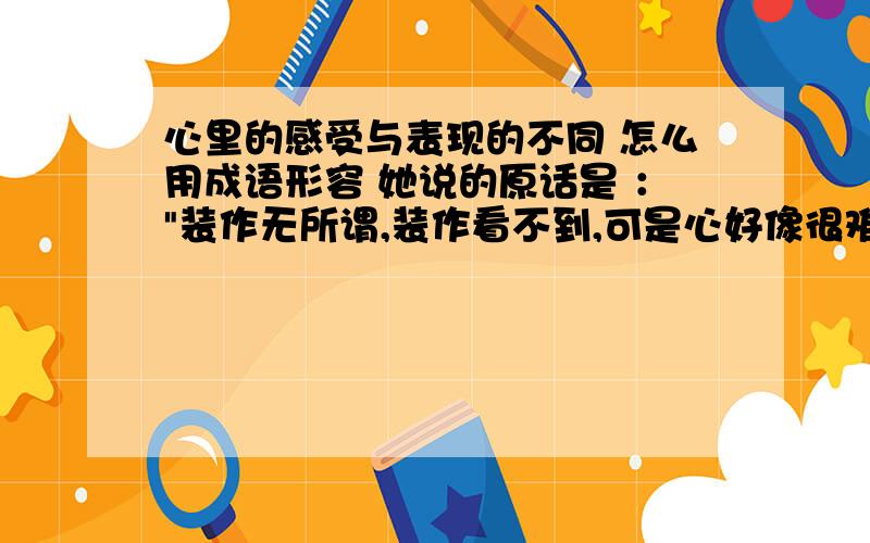 心里的感受与表现的不同 怎么用成语形容 她说的原话是 ：