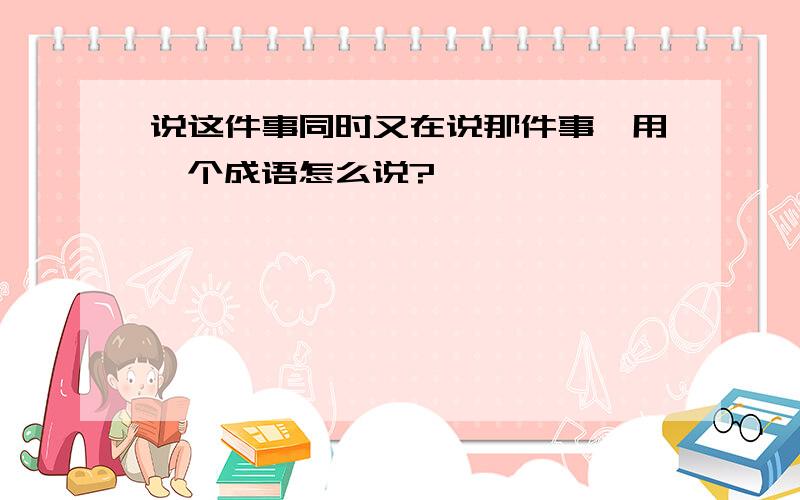 说这件事同时又在说那件事,用一个成语怎么说?