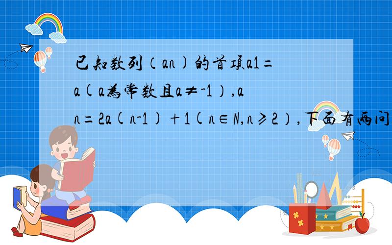 已知数列（an)的首项a1=a(a为常数且a≠-1）,an=2a(n-1)+1(n∈N,n≥2）,下面有两问.（1）（an)是否可为等差数列,若可能,请求通项公式.若不能,说明理由.（2）设bn=an+c(n∈N,c是常数）,若(bn)是等比数列,