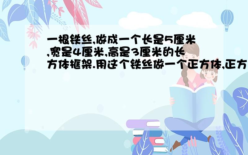 一根铁丝,做成一个长是5厘米,宽是4厘米,高是3厘米的长方体框架.用这个铁丝做一个正方体,正方体棱长?急用!