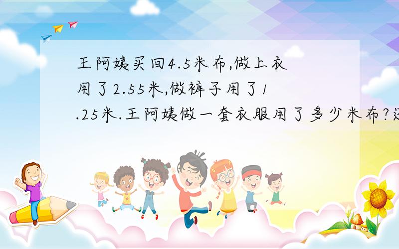 王阿姨买回4.5米布,做上衣用了2.55米,做裤子用了1.25米.王阿姨做一套衣服用了多少米布?还剩多少米布?