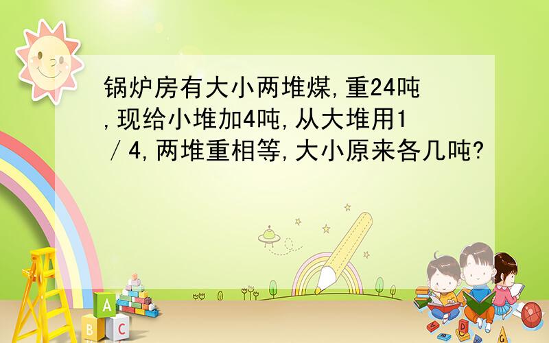 锅炉房有大小两堆煤,重24吨,现给小堆加4吨,从大堆用1／4,两堆重相等,大小原来各几吨?