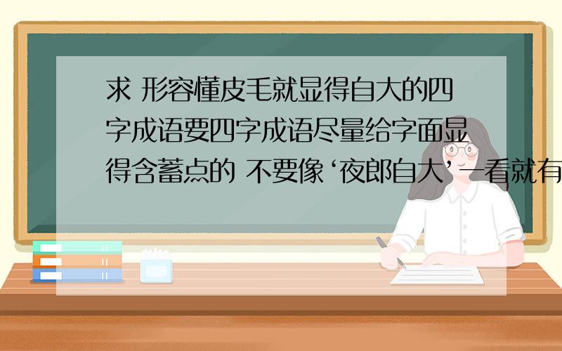 求 形容懂皮毛就显得自大的四字成语要四字成语尽量给字面显得含蓄点的 不要像‘夜郎自大’一看就有自大两个字 不够含蓄